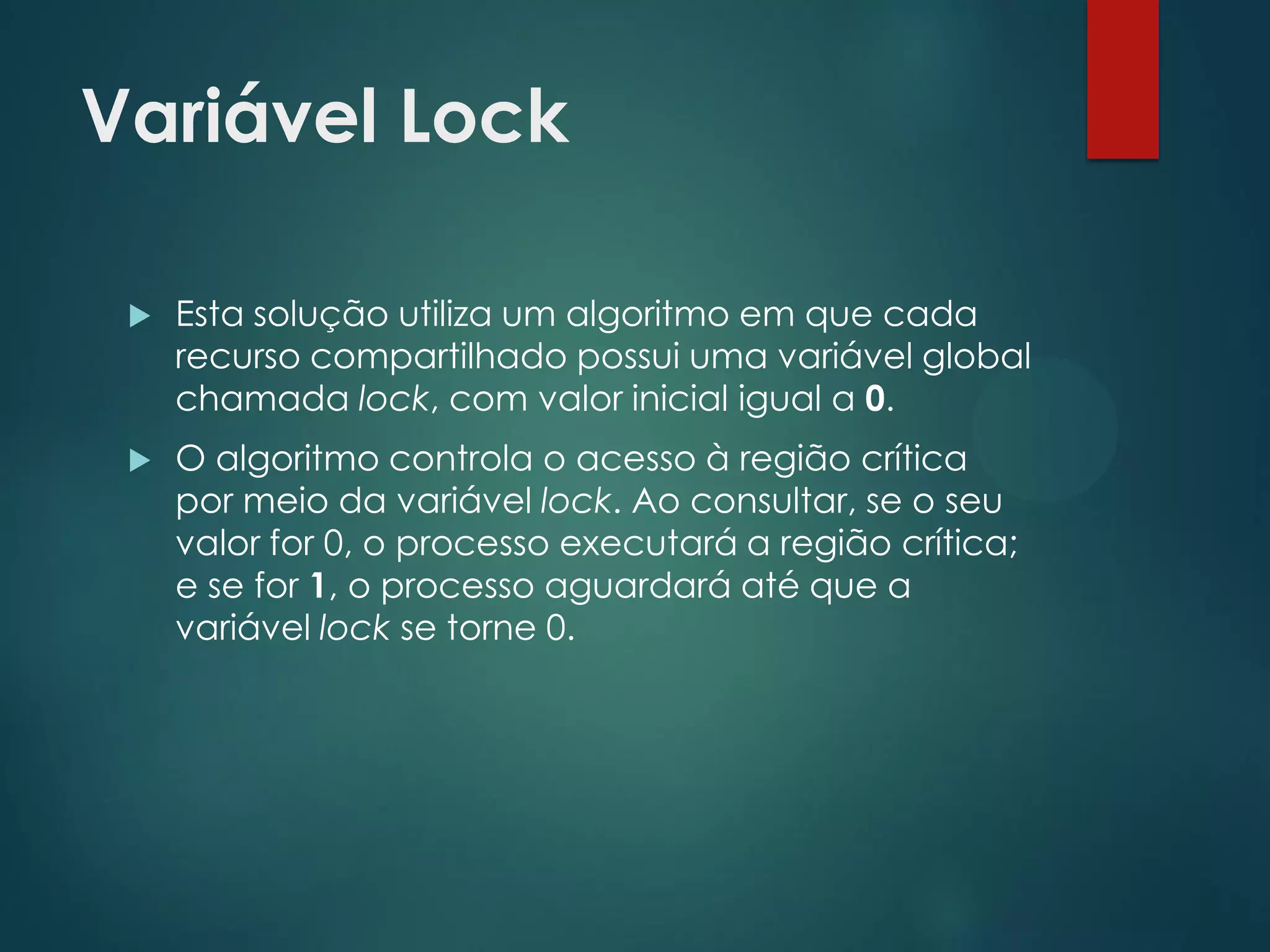 Variável Lock


Esta solução utiliza um algoritmo em que cada
recurso compartilhado possui uma variável global
chamada lock, com valor inicial igual a 0.



O algoritmo controla o acesso à região crítica
por meio da variável lock. Ao consultar, se o seu
valor for 0, o processo executará a região crítica;
e se for 1, o processo aguardará até que a
variável lock se torne 0.

 