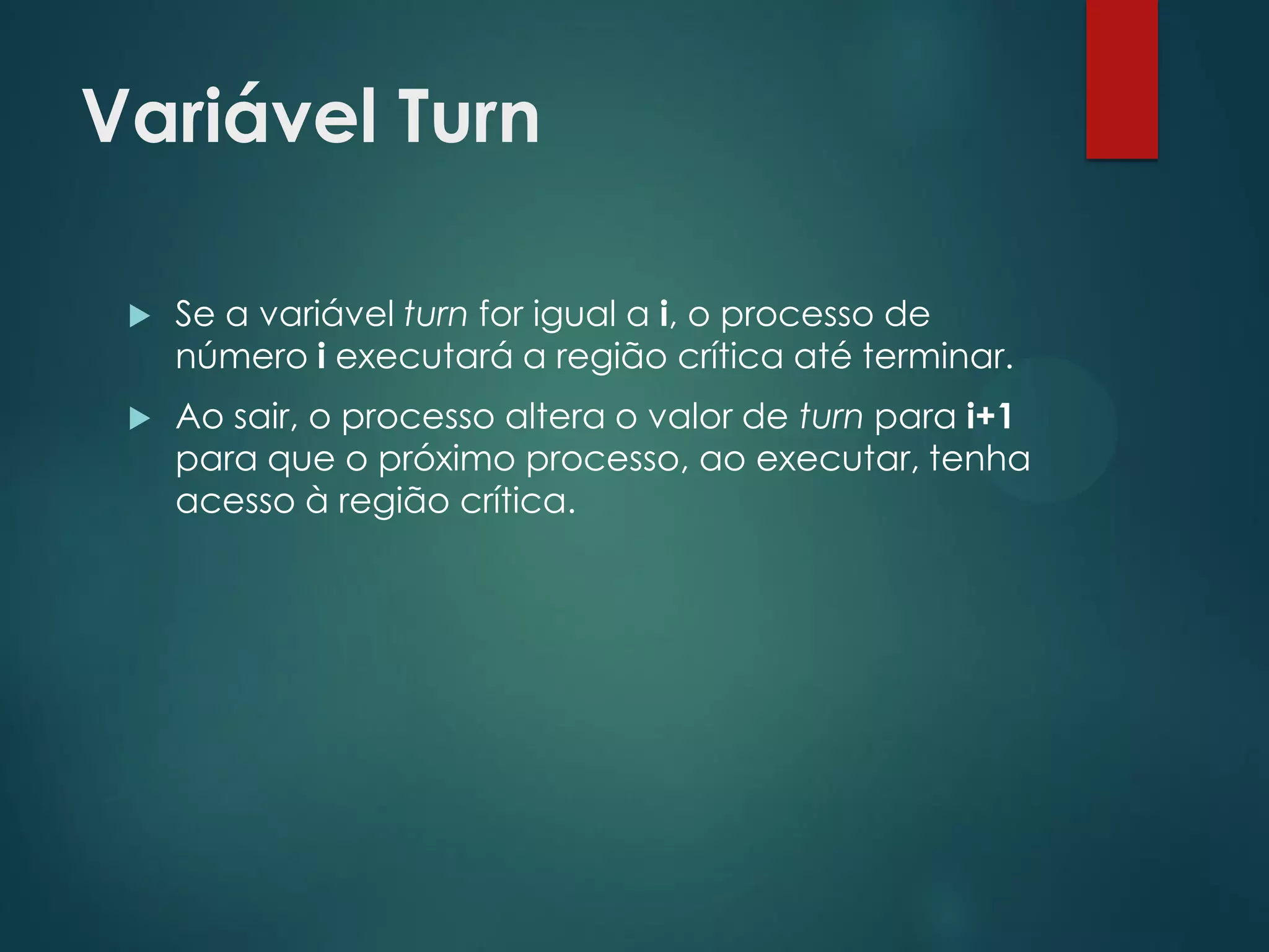 Variável Turn


Se a variável turn for igual a i, o processo de
número i executará a região crítica até terminar.



Ao sair, o processo altera o valor de turn para i+1
para que o próximo processo, ao executar, tenha
acesso à região crítica.

 