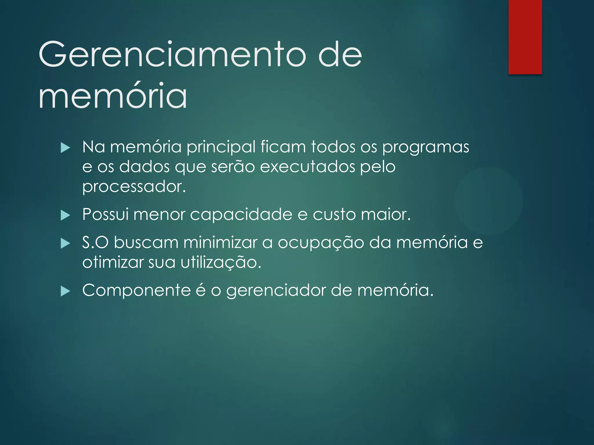 Gerenciamento de
memória


Na memória principal ficam todos os programas
e os dados que serão executados pelo
processador.



Possui menor capacidade e custo maior.



S.O buscam minimizar a ocupação da memória e
otimizar sua utilização.



Componente é o gerenciador de memória.

 