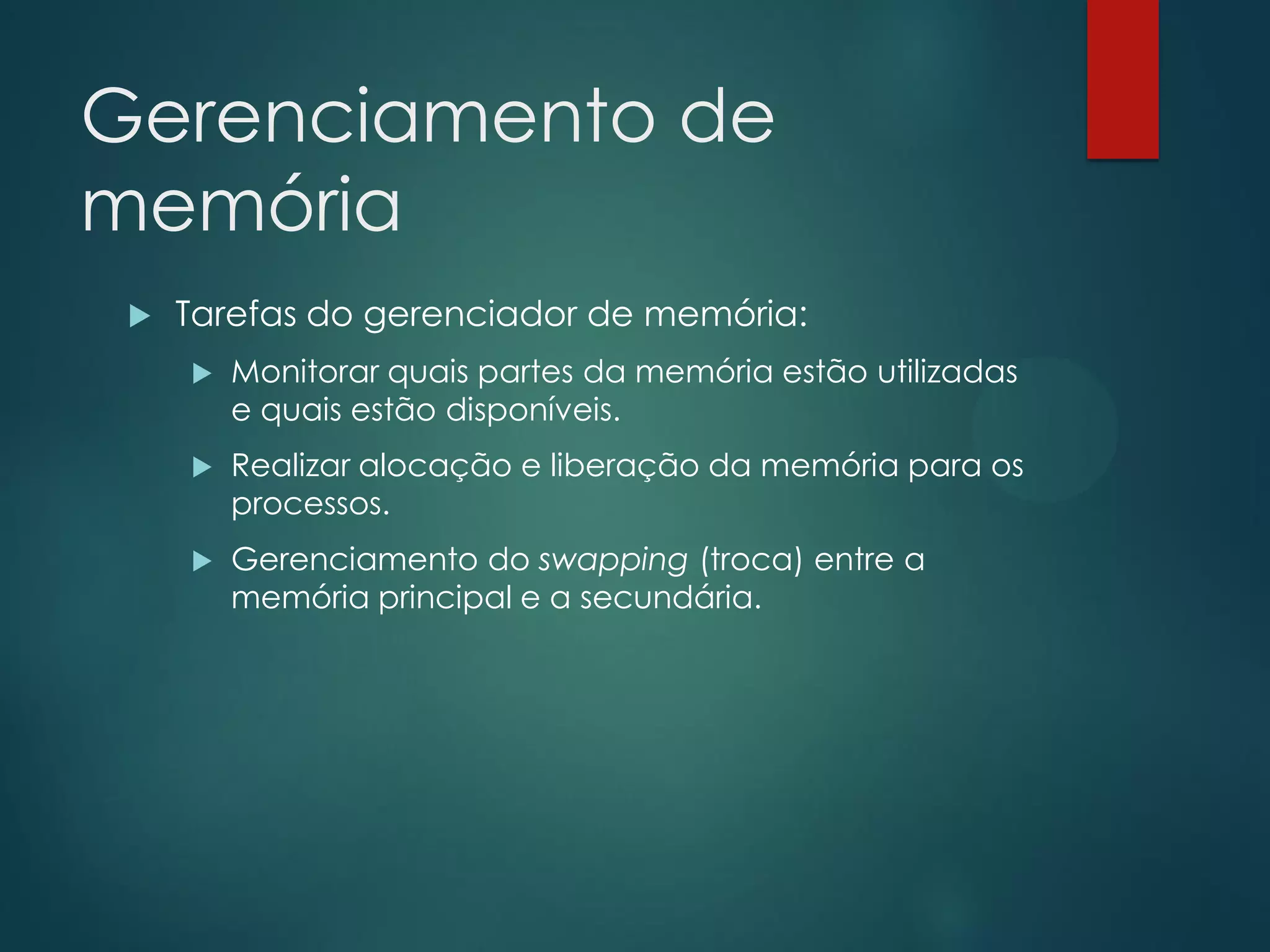 Gerenciamento de
memória


Tarefas do gerenciador de memória:


Monitorar quais partes da memória estão utilizadas
e quais estão disponíveis.



Realizar alocação e liberação da memória para os
processos.



Gerenciamento do swapping (troca) entre a
memória principal e a secundária.

 