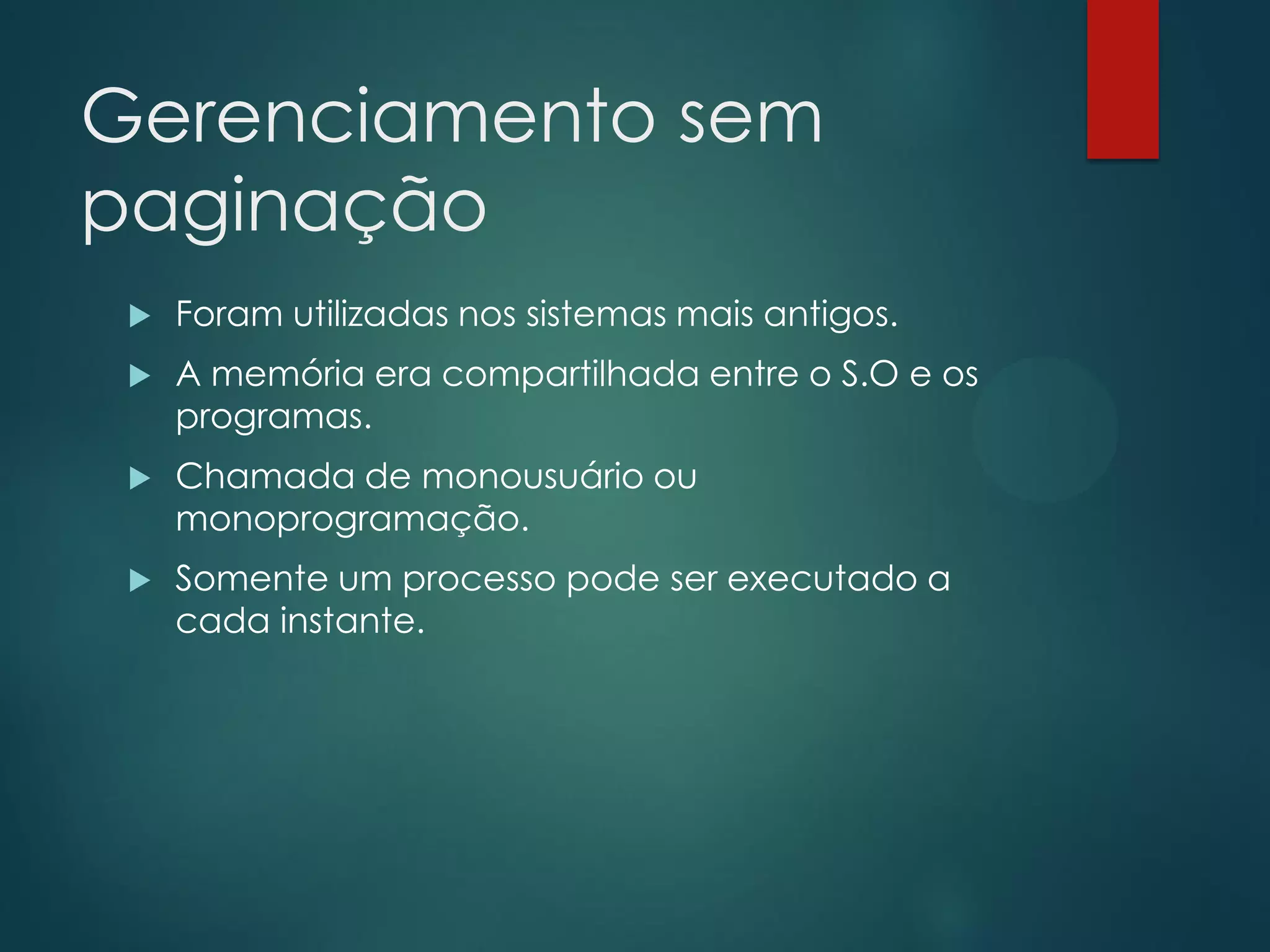 Gerenciamento sem
paginação


Foram utilizadas nos sistemas mais antigos.



A memória era compartilhada entre o S.O e os
programas.



Chamada de monousuário ou
monoprogramação.



Somente um processo pode ser executado a
cada instante.

 