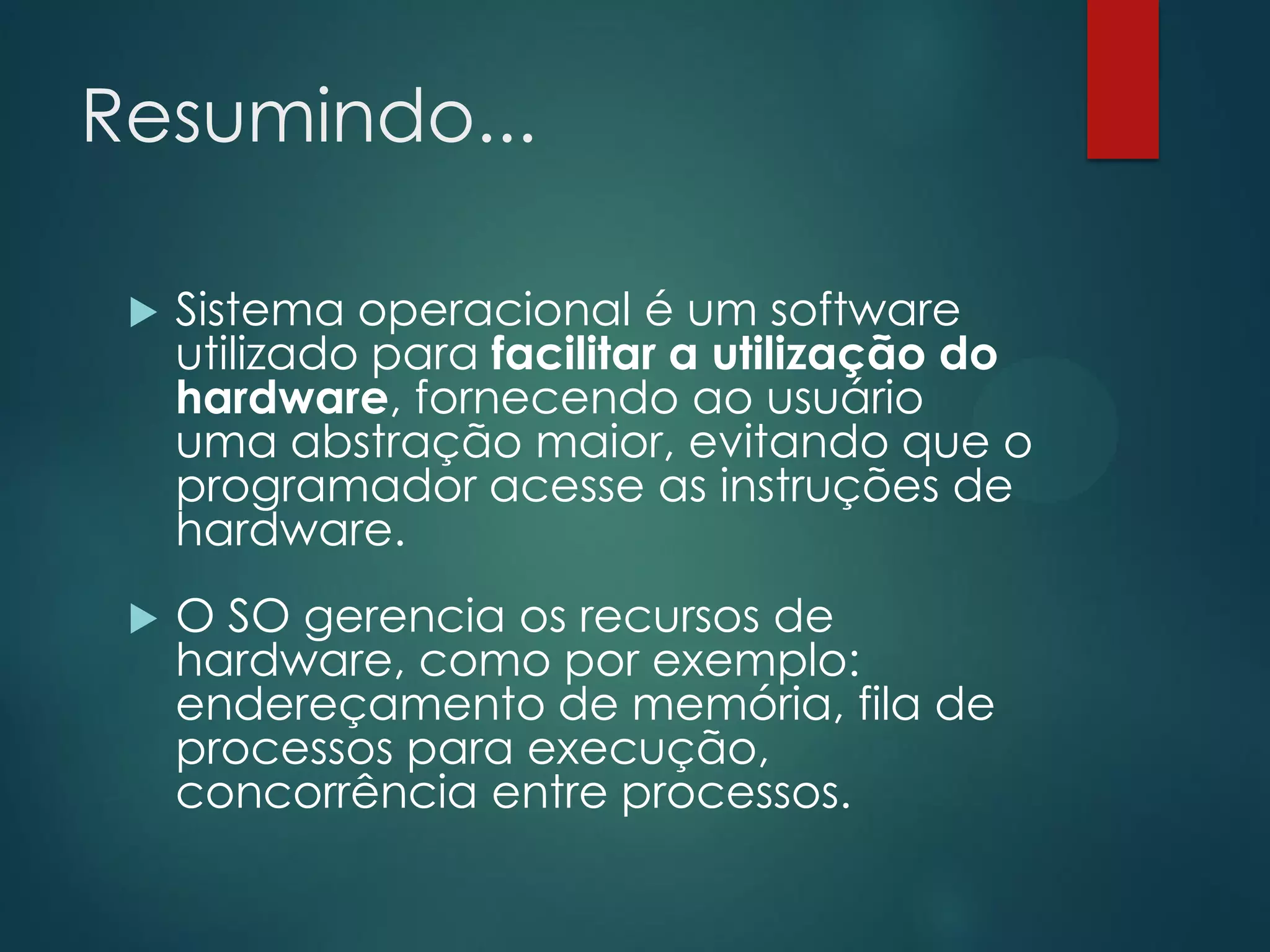 Resumindo...


Sistema operacional é um software
utilizado para facilitar a utilização do
hardware, fornecendo ao usuário
uma abstração maior, evitando que o
programador acesse as instruções de
hardware.



O SO gerencia os recursos de
hardware, como por exemplo:
endereçamento de memória, fila de
processos para execução,
concorrência entre processos.

 