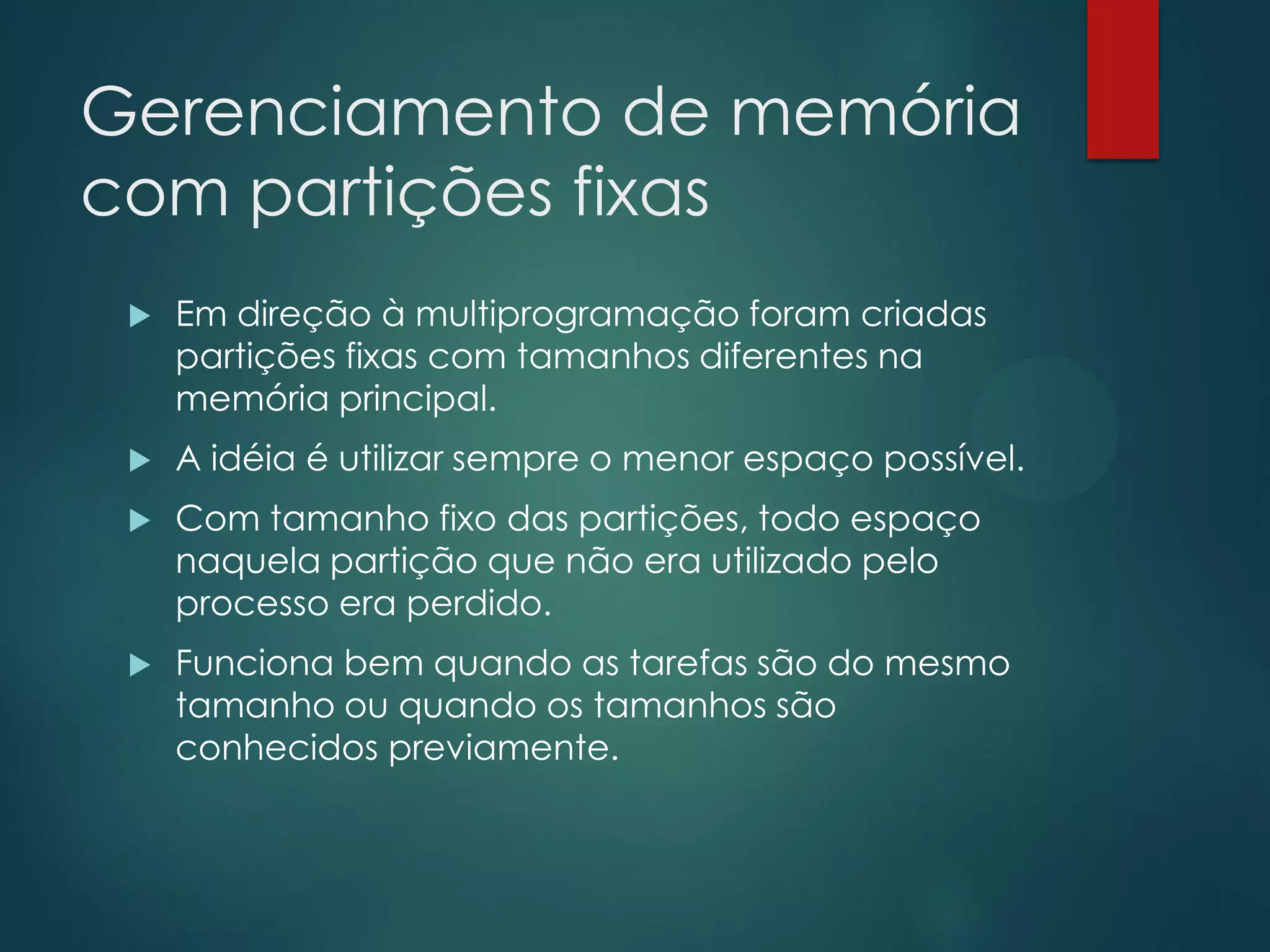 Gerenciamento de memória
com partições fixas


Em direção à multiprogramação foram criadas
partições fixas com tamanhos diferentes na
memória principal.



A idéia é utilizar sempre o menor espaço possível.



Com tamanho fixo das partições, todo espaço
naquela partição que não era utilizado pelo
processo era perdido.



Funciona bem quando as tarefas são do mesmo
tamanho ou quando os tamanhos são
conhecidos previamente.

 