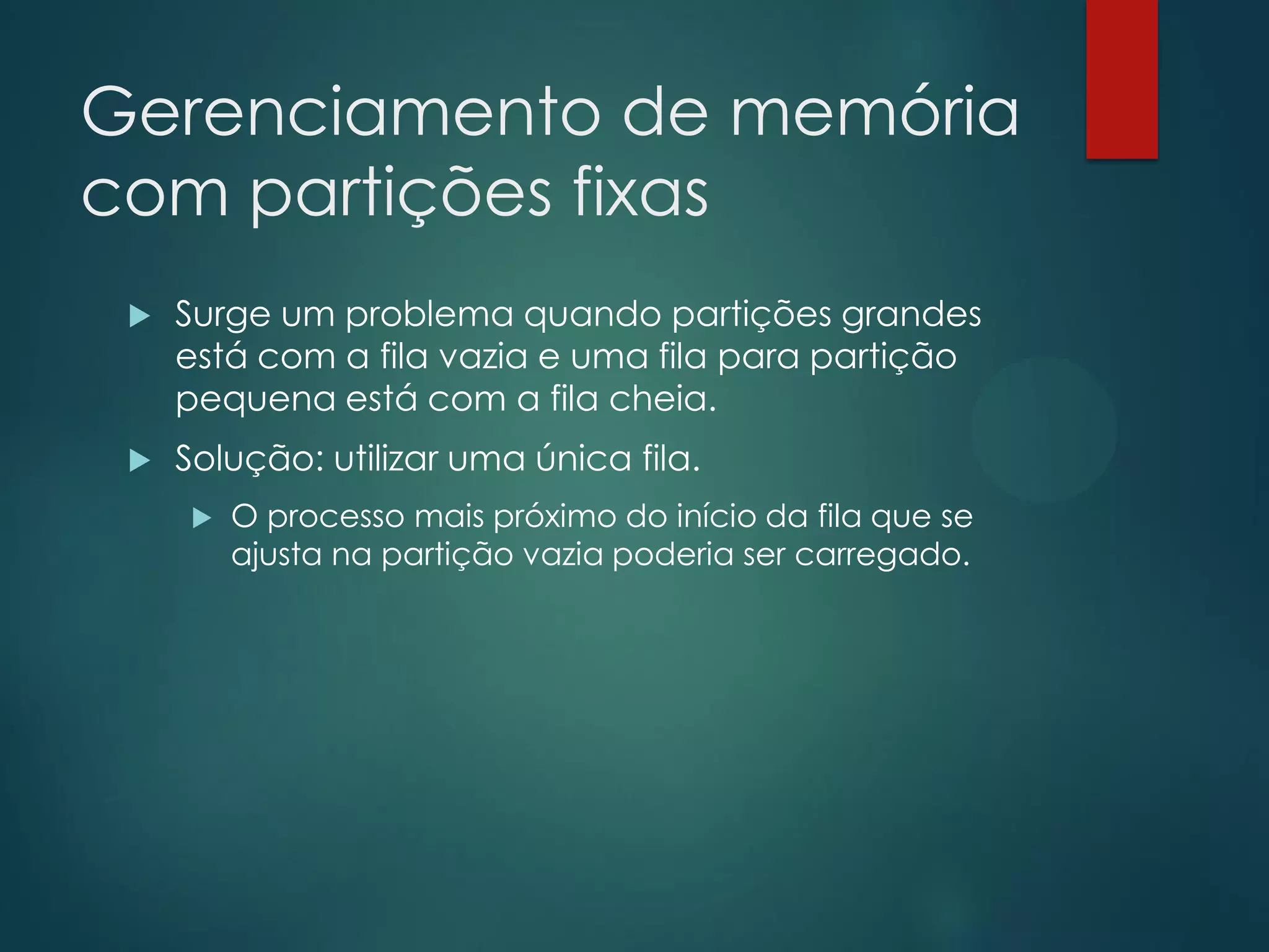 Gerenciamento de memória
com partições fixas


Surge um problema quando partições grandes
está com a fila vazia e uma fila para partição
pequena está com a fila cheia.



Solução: utilizar uma única fila.


O processo mais próximo do início da fila que se
ajusta na partição vazia poderia ser carregado.

 