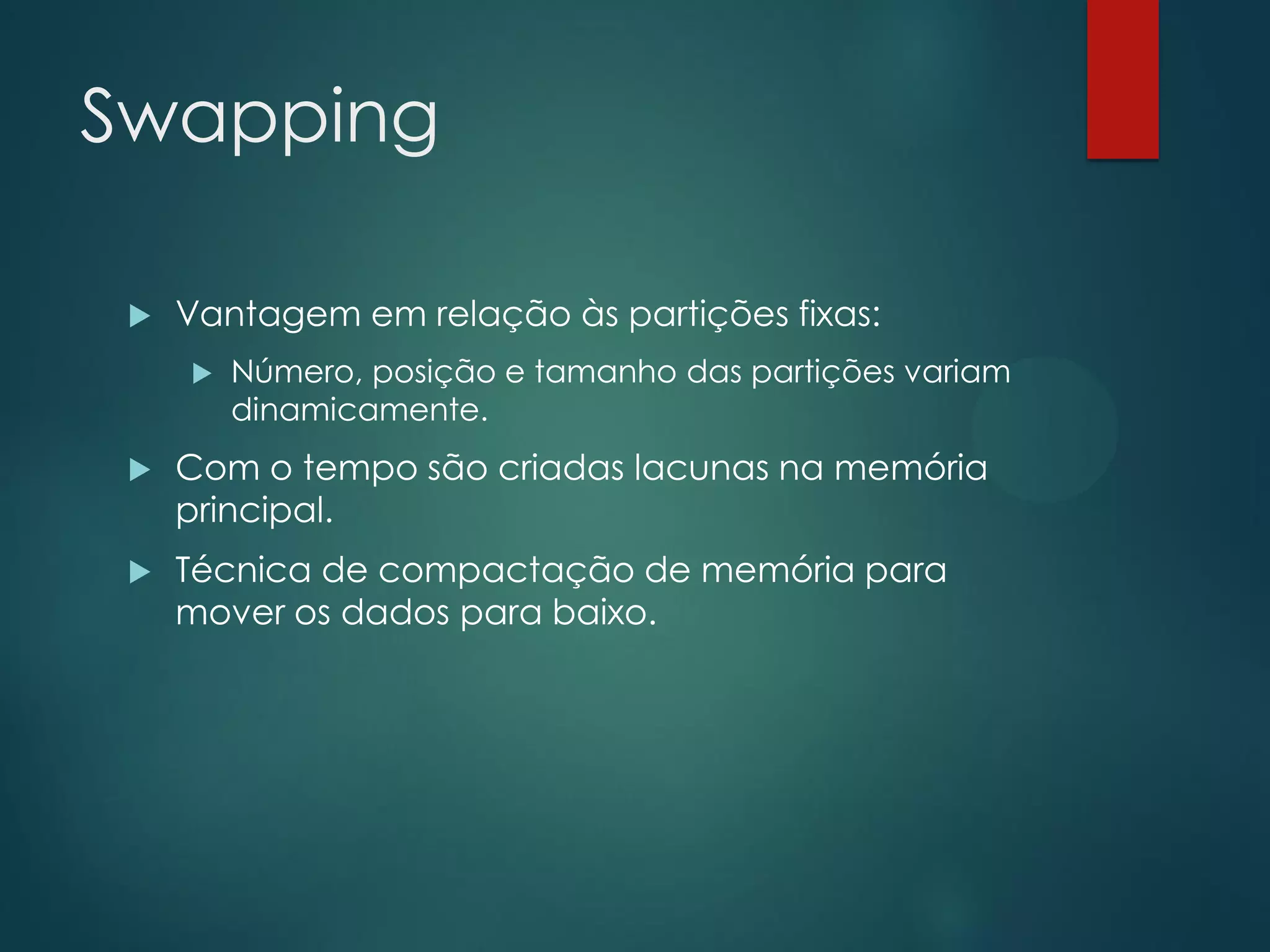 Swapping


Vantagem em relação às partições fixas:


Número, posição e tamanho das partições variam
dinamicamente.



Com o tempo são criadas lacunas na memória
principal.



Técnica de compactação de memória para
mover os dados para baixo.

 