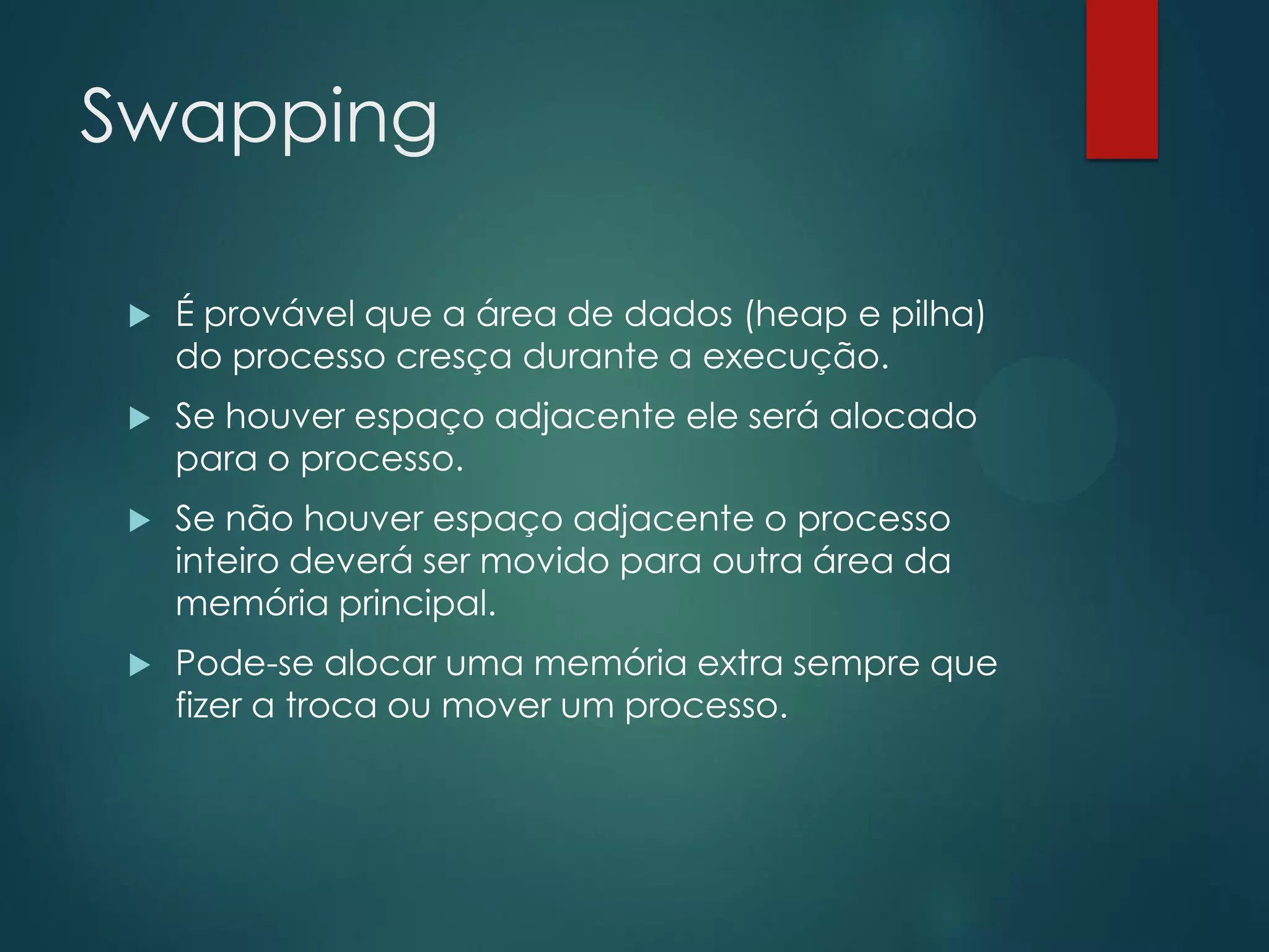 Swapping


É provável que a área de dados (heap e pilha)
do processo cresça durante a execução.



Se houver espaço adjacente ele será alocado
para o processo.



Se não houver espaço adjacente o processo
inteiro deverá ser movido para outra área da
memória principal.



Pode-se alocar uma memória extra sempre que
fizer a troca ou mover um processo.

 