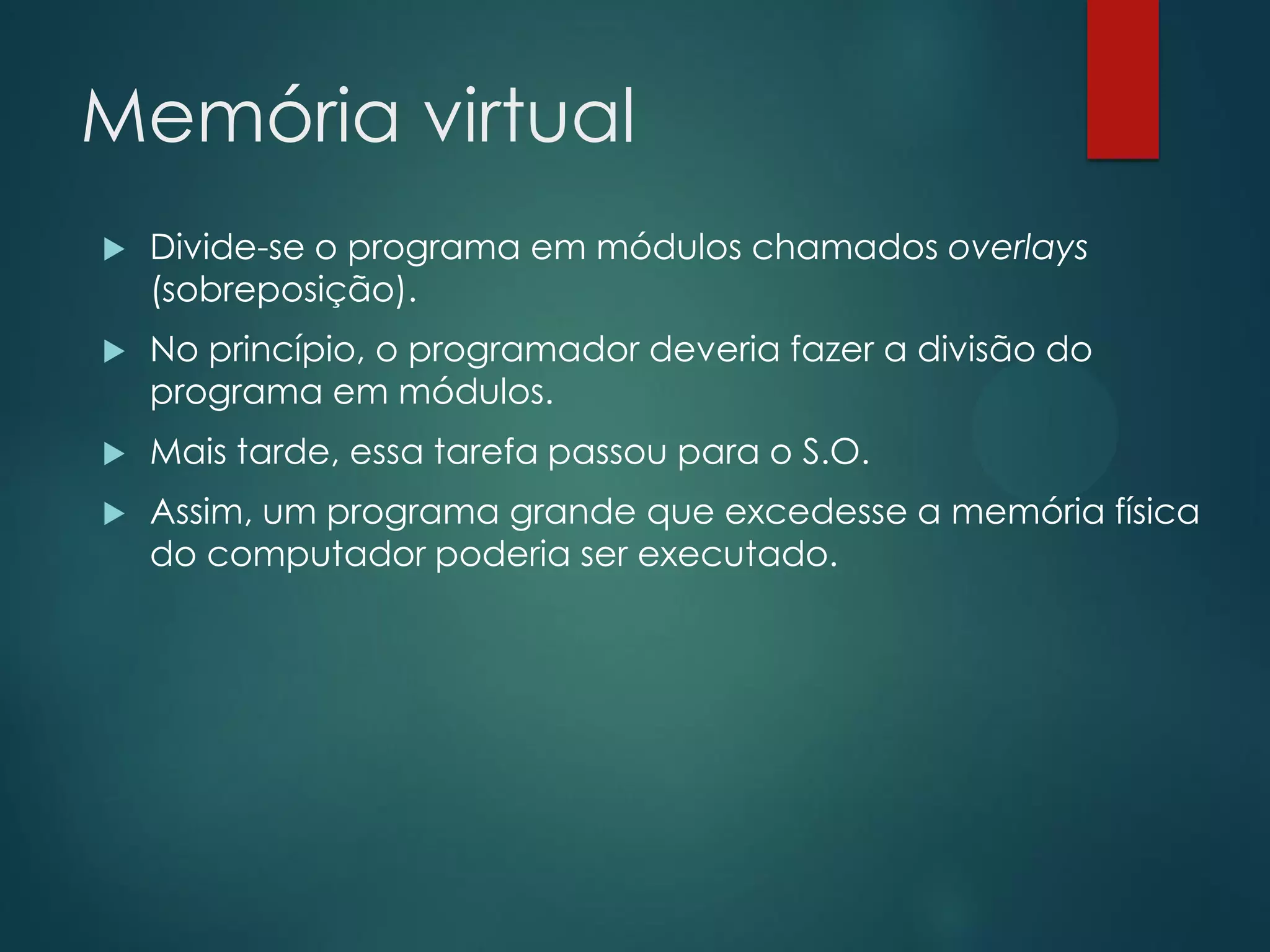 Memória virtual


Divide-se o programa em módulos chamados overlays
(sobreposição).



No princípio, o programador deveria fazer a divisão do
programa em módulos.



Mais tarde, essa tarefa passou para o S.O.



Assim, um programa grande que excedesse a memória física
do computador poderia ser executado.

 