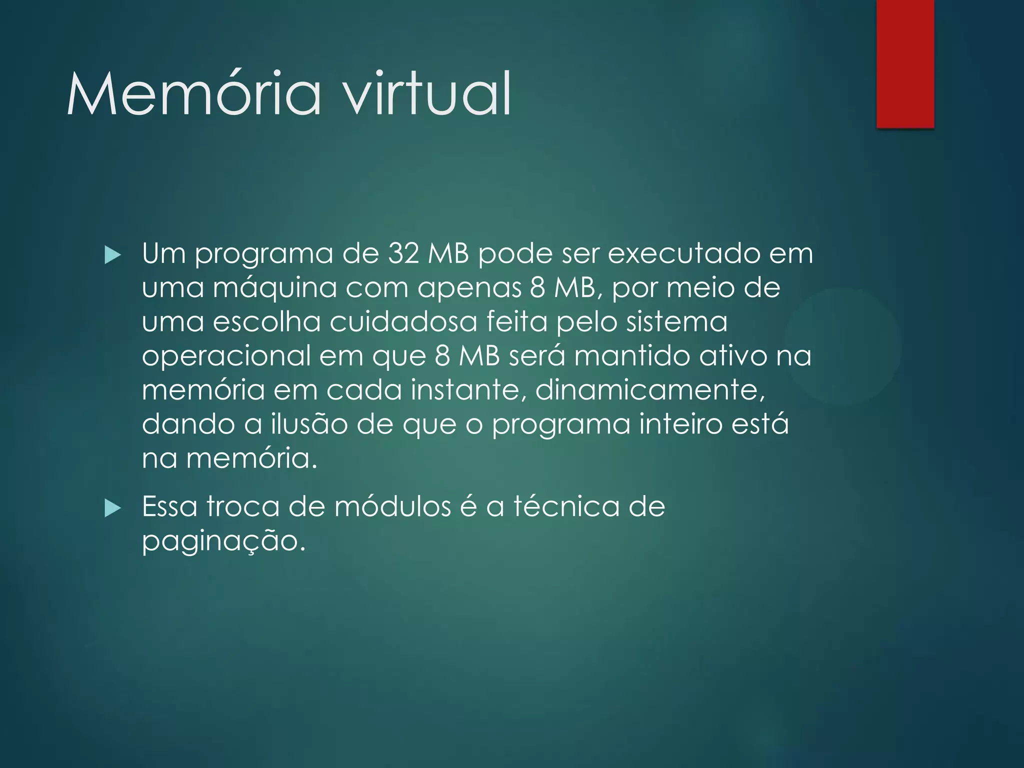 Memória virtual


Um programa de 32 MB pode ser executado em
uma máquina com apenas 8 MB, por meio de
uma escolha cuidadosa feita pelo sistema
operacional em que 8 MB será mantido ativo na
memória em cada instante, dinamicamente,
dando a ilusão de que o programa inteiro está
na memória.



Essa troca de módulos é a técnica de
paginação.

 