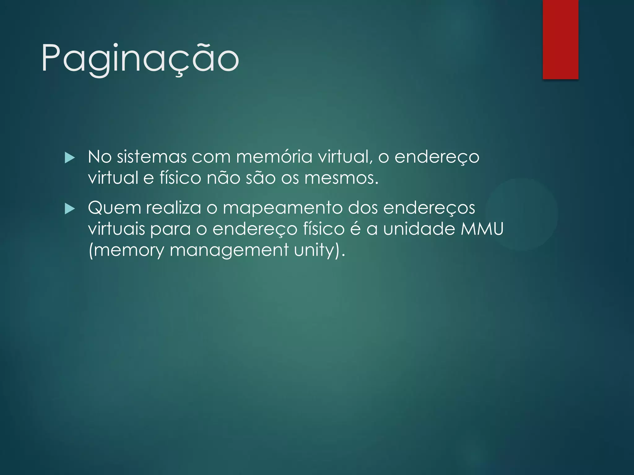 Paginação


No sistemas com memória virtual, o endereço
virtual e físico não são os mesmos.



Quem realiza o mapeamento dos endereços
virtuais para o endereço físico é a unidade MMU
(memory management unity).

 