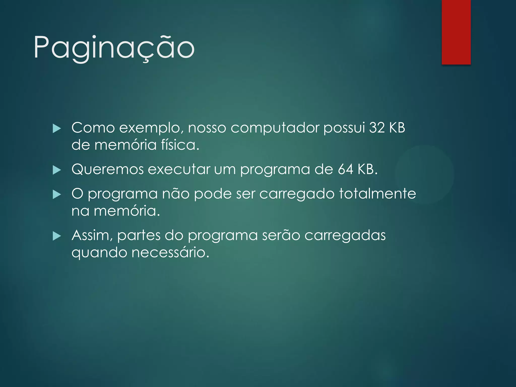 Paginação


Como exemplo, nosso computador possui 32 KB
de memória física.



Queremos executar um programa de 64 KB.



O programa não pode ser carregado totalmente
na memória.



Assim, partes do programa serão carregadas
quando necessário.

 