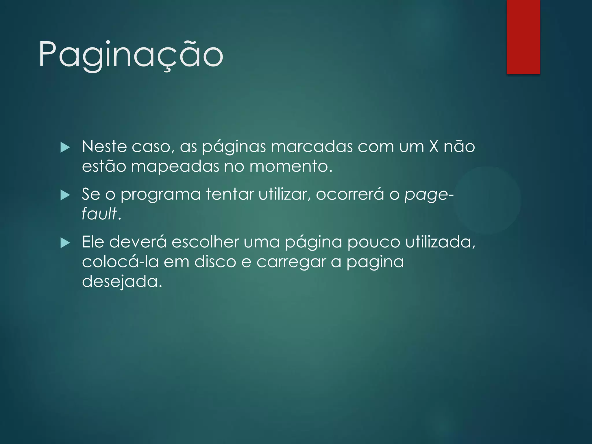 Paginação


Neste caso, as páginas marcadas com um X não
estão mapeadas no momento.



Se o programa tentar utilizar, ocorrerá o pagefault.



Ele deverá escolher uma página pouco utilizada,
colocá-la em disco e carregar a pagina
desejada.

 