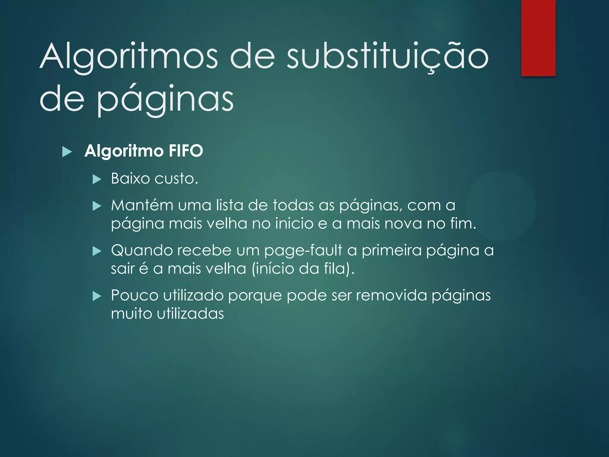 Algoritmos de substituição
de páginas


Algoritmo FIFO


Baixo custo.



Mantém uma lista de todas as páginas, com a
página mais velha no inicio e a mais nova no fim.



Quando recebe um page-fault a primeira página a
sair é a mais velha (início da fila).



Pouco utilizado porque pode ser removida páginas
muito utilizadas

 