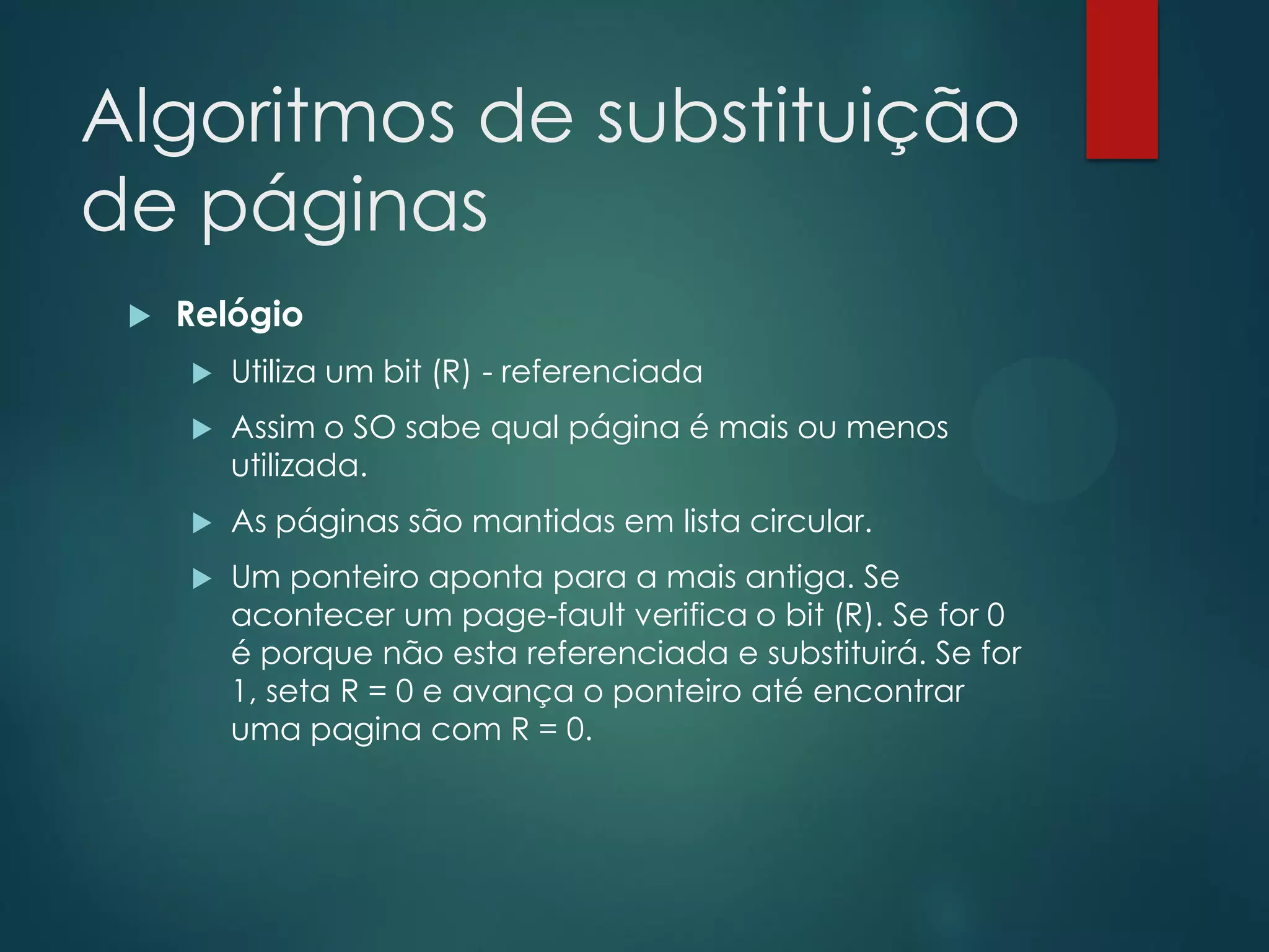 Algoritmos de substituição
de páginas


Relógio


Utiliza um bit (R) - referenciada



Assim o SO sabe qual página é mais ou menos
utilizada.



As páginas são mantidas em lista circular.



Um ponteiro aponta para a mais antiga. Se
acontecer um page-fault verifica o bit (R). Se for 0
é porque não esta referenciada e substituirá. Se for
1, seta R = 0 e avança o ponteiro até encontrar
uma pagina com R = 0.

 