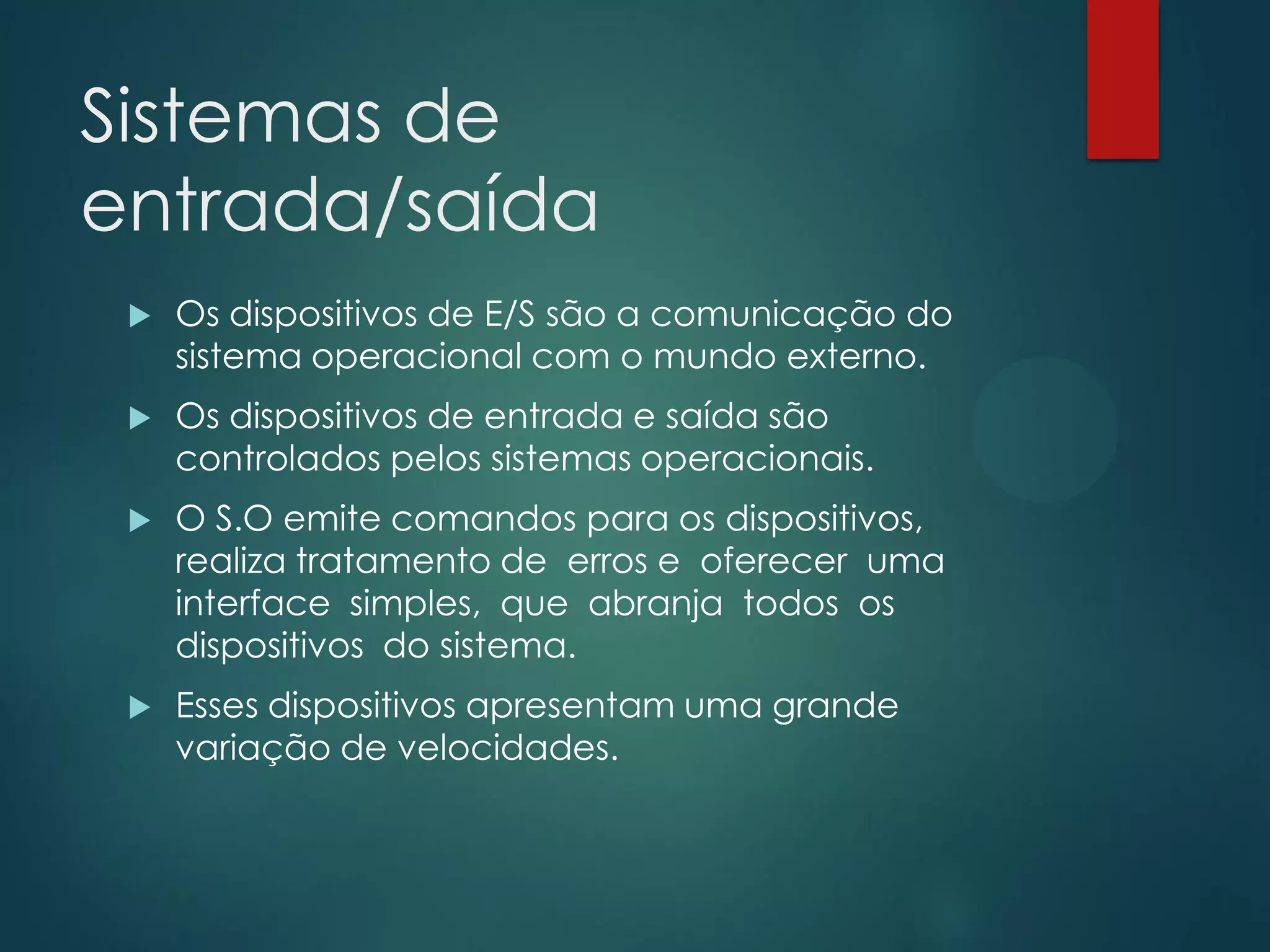 Sistemas de
entrada/saída


Os dispositivos de E/S são a comunicação do
sistema operacional com o mundo externo.



Os dispositivos de entrada e saída são
controlados pelos sistemas operacionais.



O S.O emite comandos para os dispositivos,
realiza tratamento de erros e oferecer uma
interface simples, que abranja todos os
dispositivos do sistema.



Esses dispositivos apresentam uma grande
variação de velocidades.

 