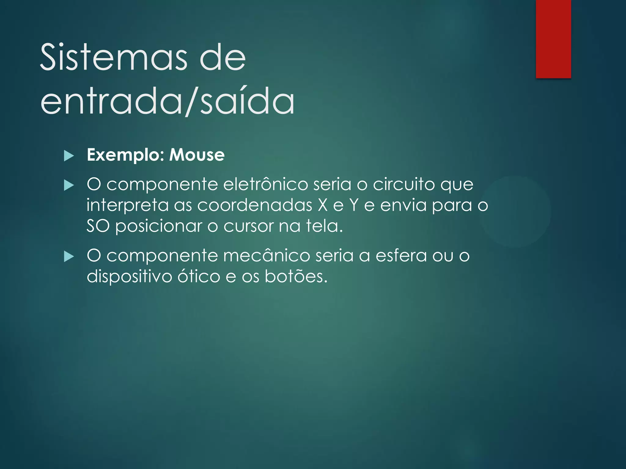 Sistemas de
entrada/saída


Exemplo: Mouse



O componente eletrônico seria o circuito que
interpreta as coordenadas X e Y e envia para o
SO posicionar o cursor na tela.



O componente mecânico seria a esfera ou o
dispositivo ótico e os botões.

 
