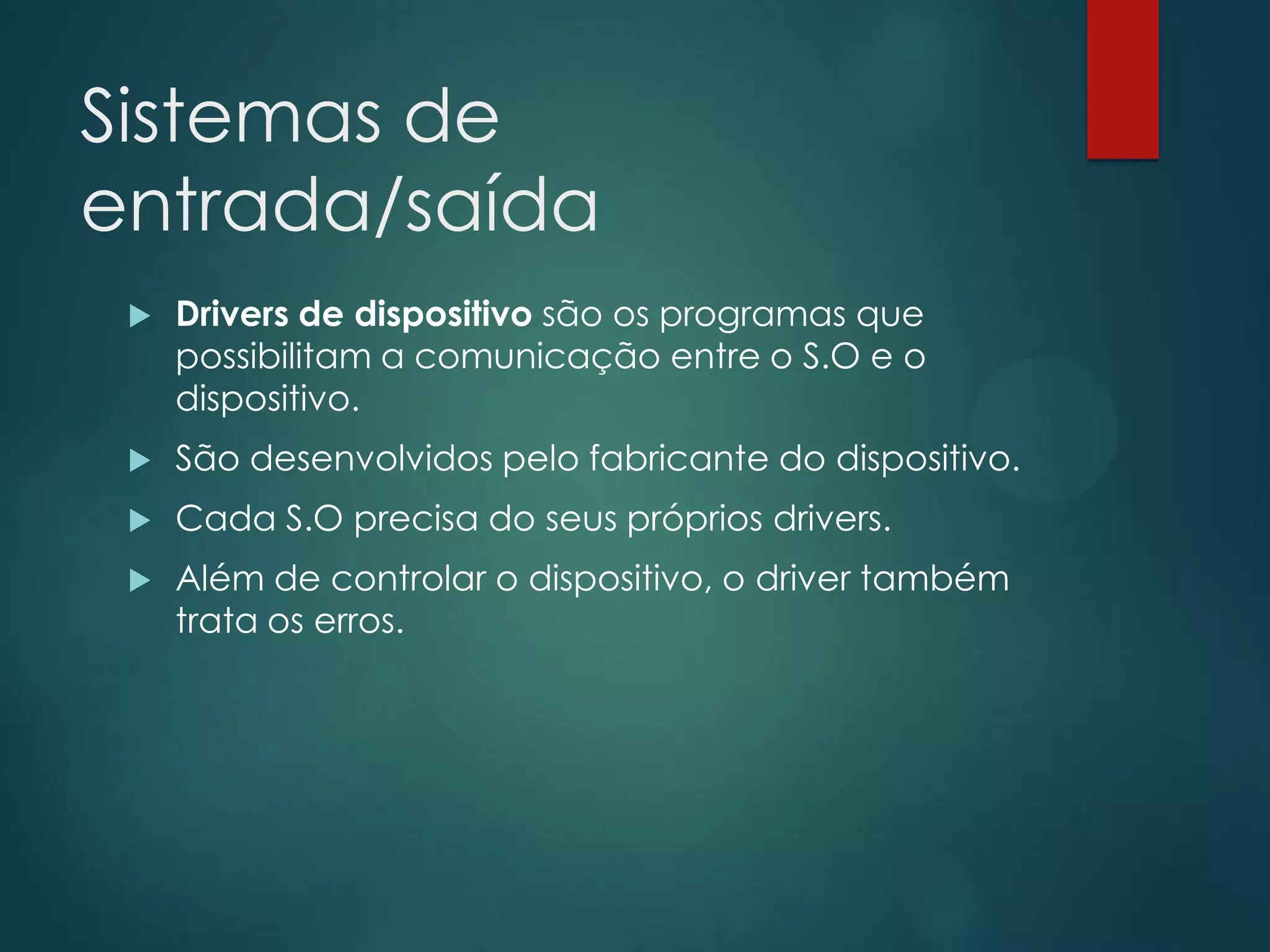 Sistemas de
entrada/saída


Drivers de dispositivo são os programas que
possibilitam a comunicação entre o S.O e o
dispositivo.



São desenvolvidos pelo fabricante do dispositivo.



Cada S.O precisa do seus próprios drivers.



Além de controlar o dispositivo, o driver também
trata os erros.

 