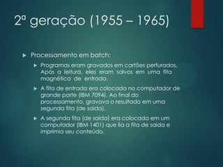 2ª geração (1955 – 1965)


Processamento em batch:


Programas eram gravados em cartões perfurados.
Após a leitura, eles eram salvos em uma fita
magnética de entrada.



A fita de entrada era colocada no computador de
grande porte (IBM 7094). Ao final do
processamento, gravava o resultado em uma
segunda fita (de saída).



A segunda fita (de saída) era colocada em um
computador (IBM 1401) que lia a fita de saída e
imprimia seu conteúdo.

 
