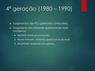 4ª geração (1980 – 1990)


Surgimentos dos PCs (personal computers).



Surgimento dos sistemas operacionais mais
modernos:


MS-DOS: linha de comando.



Novel network : sistemas operacional de rede.



Macintosh: baseado em janelas.

 