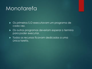 Monotarefa


Os primeiros S.O executavam um programa de
cada vez.



Os outros programas deveriam esperar o termino
para poder executar.



Todos os recursos ficavam dedicados a uma
única tarefa.

 