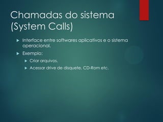 Chamadas do sistema
(System Calls)


Interface entre softwares aplicativos e o sistema
operacional.



Exemplo:


Criar arquivos.



Acessar drive de disquete, CD-Rom etc.

 