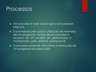 Processos


Um processo é tudo aquilo que o processador
executa.



E a entidade pela qual a utilização da memória
de um programa, tempo de processador e
recursos de E/S podem ser gerenciados e
monitorados pelo sistema operacional.



O processo pode ser visto como a abstração de
um programa em execução.

 