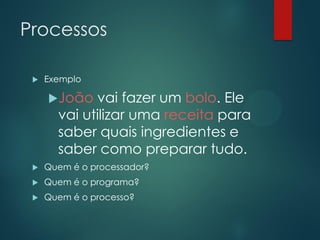 Processos


Exemplo

João

vai fazer um bolo. Ele
vai utilizar uma receita para
saber quais ingredientes e
saber como preparar tudo.



Quem é o processador?



Quem é o programa?



Quem é o processo?

 