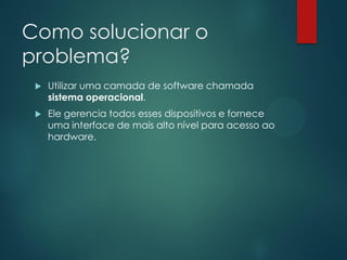 Como solucionar o
problema?


Utilizar uma camada de software chamada
sistema operacional.



Ele gerencia todos esses dispositivos e fornece
uma interface de mais alto nível para acesso ao
hardware.

 