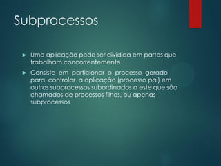Subprocessos


Uma aplicação pode ser dividida em partes que
trabalham concorrentemente.



Consiste em particionar o processo gerado
para controlar a aplicação (processo pai) em
outros subprocessos subordinados a este que são
chamados de processos filhos, ou apenas
subprocessos

 