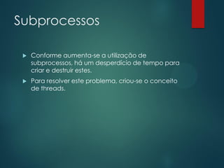 Subprocessos


Conforme aumenta-se a utilização de
subprocessos, há um desperdício de tempo para
criar e destruir estes.



Para resolver este problema, criou-se o conceito
de threads.

 