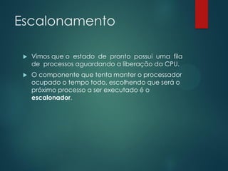 Escalonamento


Vimos que o estado de pronto possui uma fila
de processos aguardando a liberação da CPU.



O componente que tenta manter o processador
ocupado o tempo todo, escolhendo que será o
próximo processo a ser executado é o
escalonador.

 