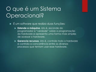 O que é um Sistema
Operacional?


É um software que realiza duas funções:


Estende a máquina, isto é, esconde do
programador a “verdade” sobre a programação
do hardware e apresenta uma forma mais simples
de acessar o hardware.



Gerencia recursos, isto é, controla todo o hardware
e controla a concorrência entre os diversos
processos que tentam usar esse hardware.

 