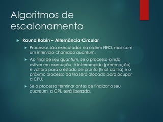 Algoritmos de
escalonamento


Round Robin – Alternância Circular


Processos são executados na ordem FIFO, mas com
um intervalo chamado quantum.



Ao final de seu quantum, se o processo ainda
estiver em execução, é interrompido (preempção)
e voltará para o estado de pronto (final da fila) e o
próximo processo da fila será alocado para ocupar
a CPU.



Se o processo terminar antes de finalizar o seu
quantum, a CPU será liberada.

 