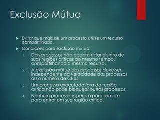 Exclusão Mútua
Evitar que mais de um processo utilize um recurso
compartilhado.
 Condições para exclusão mútua:


1.

2.

3.
4.

Dois processos não podem estar dentro de
suas regiões críticas ao mesmo tempo,
compartilhando o mesmo recurso.
A exclusão mútua dos processos deve ser
independente da velocidade dos processos
ou o número de CPUs.
Um processo executado fora da região
crítica não pode bloquear outros processos.
Nenhum processo esperará para sempre
para entrar em sua região crítica.

 