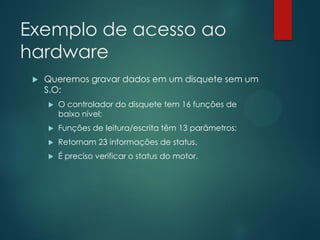 Exemplo de acesso ao
hardware


Queremos gravar dados em um disquete sem um
S.O:


O controlador do disquete tem 16 funções de
baixo nível;



Funções de leitura/escrita têm 13 parâmetros;



Retornam 23 informações de status.



É preciso verificar o status do motor.

 