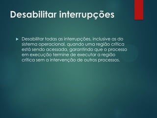 Desabilitar interrupções


Desabilitar todas as interrupções, inclusive as do
sistema operacional, quando uma região crítica
está sendo acessada, garantindo que o processo
em execução termine de executar a região
crítica sem a intervenção de outros processos.

 