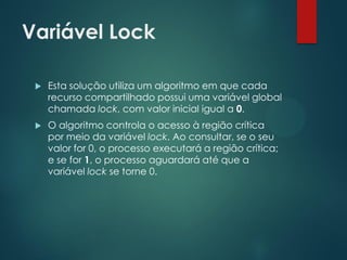 Variável Lock


Esta solução utiliza um algoritmo em que cada
recurso compartilhado possui uma variável global
chamada lock, com valor inicial igual a 0.



O algoritmo controla o acesso à região crítica
por meio da variável lock. Ao consultar, se o seu
valor for 0, o processo executará a região crítica;
e se for 1, o processo aguardará até que a
variável lock se torne 0.

 