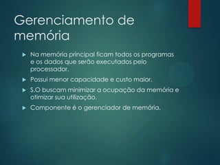 Gerenciamento de
memória


Na memória principal ficam todos os programas
e os dados que serão executados pelo
processador.



Possui menor capacidade e custo maior.



S.O buscam minimizar a ocupação da memória e
otimizar sua utilização.



Componente é o gerenciador de memória.

 