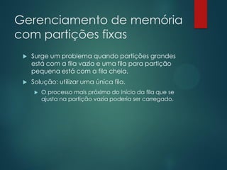 Gerenciamento de memória
com partições fixas


Surge um problema quando partições grandes
está com a fila vazia e uma fila para partição
pequena está com a fila cheia.



Solução: utilizar uma única fila.


O processo mais próximo do início da fila que se
ajusta na partição vazia poderia ser carregado.

 