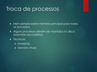 Troca de processos


Nem sempre existe memória principal para todos
os processos.



Alguns processos devem ser mantidos no disco
(memória secundária).



Técnicas:


Swapping.



Memória virtual.

 