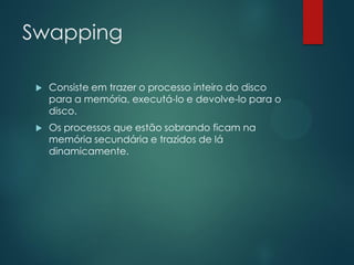 Swapping


Consiste em trazer o processo inteiro do disco
para a memória, executá-lo e devolve-lo para o
disco.



Os processos que estão sobrando ficam na
memória secundária e trazidos de lá
dinamicamente.

 
