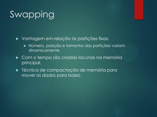 Swapping


Vantagem em relação às partições fixas:


Número, posição e tamanho das partições variam
dinamicamente.



Com o tempo são criadas lacunas na memória
principal.



Técnica de compactação de memória para
mover os dados para baixo.

 