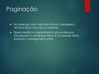 Paginação


No sistemas com memória virtual, o endereço
virtual e físico não são os mesmos.



Quem realiza o mapeamento dos endereços
virtuais para o endereço físico é a unidade MMU
(memory management unity).

 