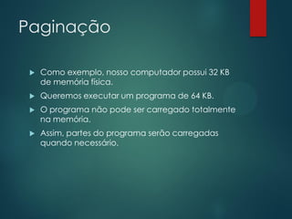 Paginação


Como exemplo, nosso computador possui 32 KB
de memória física.



Queremos executar um programa de 64 KB.



O programa não pode ser carregado totalmente
na memória.



Assim, partes do programa serão carregadas
quando necessário.

 