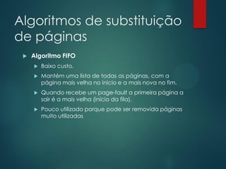 Algoritmos de substituição
de páginas


Algoritmo FIFO


Baixo custo.



Mantém uma lista de todas as páginas, com a
página mais velha no inicio e a mais nova no fim.



Quando recebe um page-fault a primeira página a
sair é a mais velha (início da fila).



Pouco utilizado porque pode ser removida páginas
muito utilizadas

 