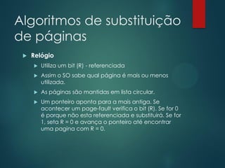 Algoritmos de substituição
de páginas


Relógio


Utiliza um bit (R) - referenciada



Assim o SO sabe qual página é mais ou menos
utilizada.



As páginas são mantidas em lista circular.



Um ponteiro aponta para a mais antiga. Se
acontecer um page-fault verifica o bit (R). Se for 0
é porque não esta referenciada e substituirá. Se for
1, seta R = 0 e avança o ponteiro até encontrar
uma pagina com R = 0.

 