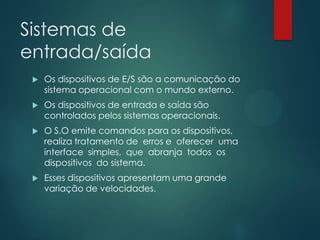 Sistemas de
entrada/saída


Os dispositivos de E/S são a comunicação do
sistema operacional com o mundo externo.



Os dispositivos de entrada e saída são
controlados pelos sistemas operacionais.



O S.O emite comandos para os dispositivos,
realiza tratamento de erros e oferecer uma
interface simples, que abranja todos os
dispositivos do sistema.



Esses dispositivos apresentam uma grande
variação de velocidades.

 