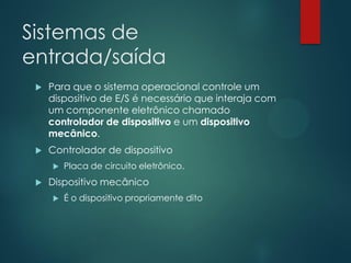 Sistemas de
entrada/saída


Para que o sistema operacional controle um
dispositivo de E/S é necessário que interaja com
um componente eletrônico chamado
controlador de dispositivo e um dispositivo
mecânico.



Controlador de dispositivo




Placa de circuito eletrônico.

Dispositivo mecânico


É o dispositivo propriamente dito

 