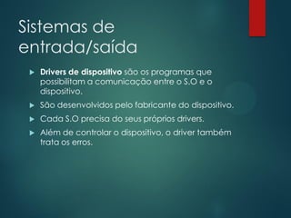 Sistemas de
entrada/saída


Drivers de dispositivo são os programas que
possibilitam a comunicação entre o S.O e o
dispositivo.



São desenvolvidos pelo fabricante do dispositivo.



Cada S.O precisa do seus próprios drivers.



Além de controlar o dispositivo, o driver também
trata os erros.

 