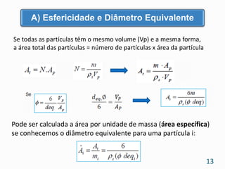 Se todas as partículas têm o mesmo volume (Vp) e a mesma forma,
a área total das partículas = número de partículas x área da partícula
Pode ser calculada a área por unidade de massa (área específica)
se conhecemos o diâmetro equivalente para uma partícula i:
A) Esfericidade e Diâmetro Equivalente
13
 