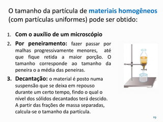 1. Com o auxílio de um microscópio
2. Por peneiramento: fazer passar por
malhas progressivamente menores, até
que fique retida a maior porção. O
tamanho corresponde ao tamanho da
peneira o a média das peneiras.
3. Decantação: o material é posto numa
suspensão que se deixa em repouso
durante um certo tempo, findo o qual o
nível dos sólidos decantados terá descido.
A partir das frações de massa separadas,
calcula-se o tamanho da partícula.
O tamanho da partícula de materiais homogêneos
(com partículas uniformes) pode ser obtido:
19
 